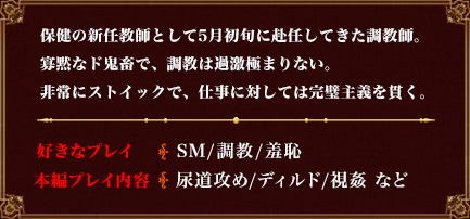 保健の新任教師として5月初旬に赴任してきた調教師。寡黙なド鬼畜で、調教は過激極まりない。非常にストイックで、仕事に対しては完璧主義を貫く。好きなプレイSM/調教/羞恥本編プレイ内容尿道攻め/ディルド/視姦 など